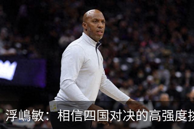 浮嶋敏：相信四国对决的高强度挑战，将助力队伍快速成长积累经验