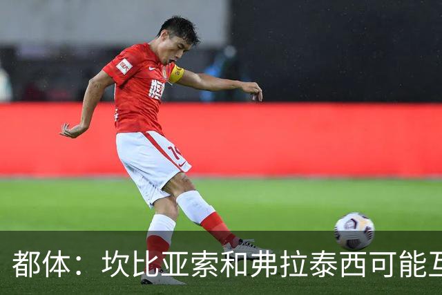 都体：坎比亚索和弗拉泰西可能互换，但国米需要加钱给尤文